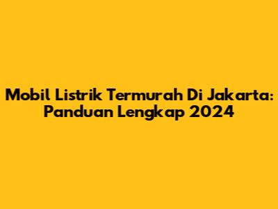 Mobil Listrik Termurah Di Jakarta: Panduan Lengkap 2024