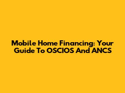 Mobile Home Financing: Your Guide To OSCIOS And ANCS