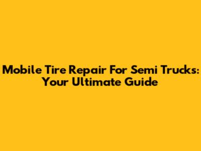 Mobile Tire Repair For Semi Trucks: Your Ultimate Guide