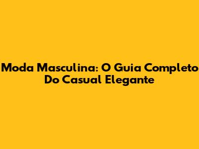 Moda Masculina: O Guia Completo Do Casual Elegante