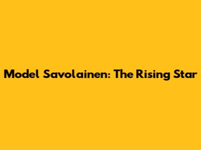 Model Savolainen: The Rising Star