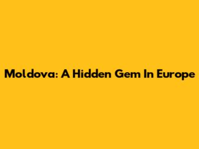 Moldova: A Hidden Gem In Europe