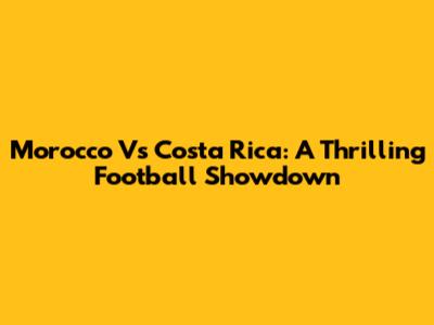 Morocco Vs Costa Rica: A Thrilling Football Showdown