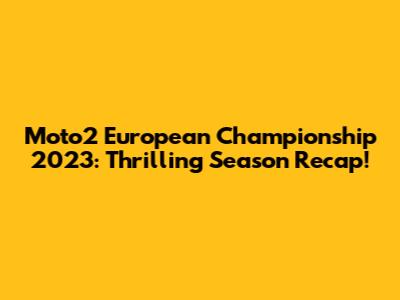 Moto2 European Championship 2023: Thrilling Season Recap!
