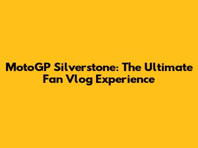 MotoGP Silverstone: The Ultimate Fan Vlog Experience