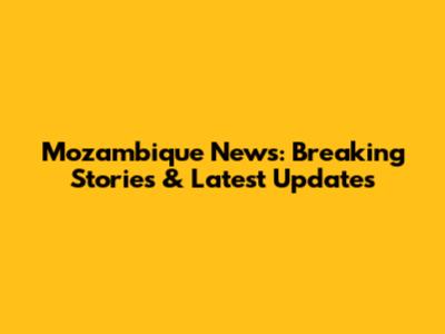 Mozambique News: Breaking Stories & Latest Updates