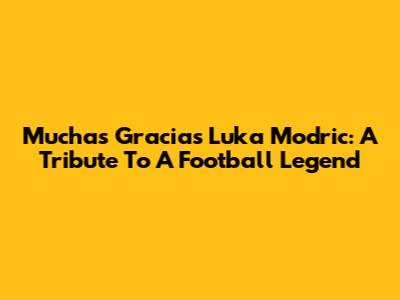 Muchas Gracias Luka Modric: A Tribute To A Football Legend