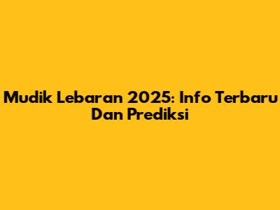 Mudik Lebaran 2025: Info Terbaru Dan Prediksi