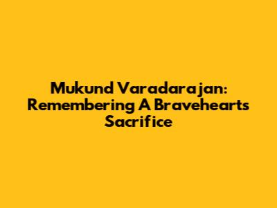 Mukund Varadarajan: Remembering A Braveheart's Sacrifice