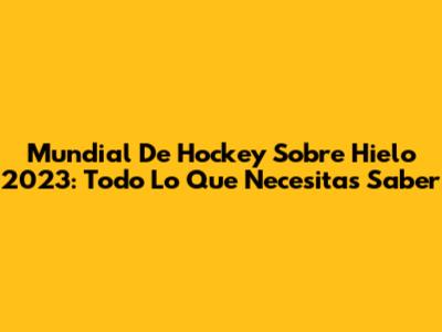 Mundial De Hockey Sobre Hielo 2023: Todo Lo Que Necesitas Saber