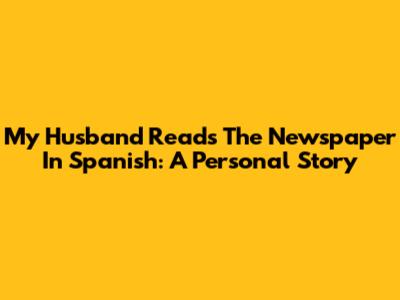 My Husband Reads The Newspaper In Spanish: A Personal Story