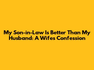 My Son-in-Law Is Better Than My Husband: A Wife's Confession