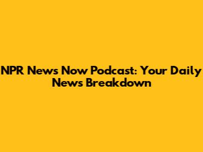 NPR News Now Podcast: Your Daily News Breakdown