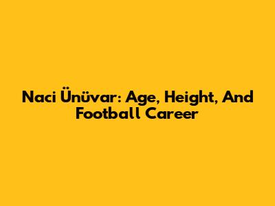 Naci Ünüvar: Age, Height, And Football Career