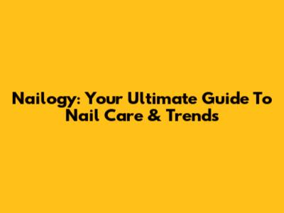 Nailogy: Your Ultimate Guide To Nail Care & Trends