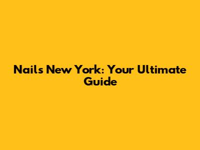 Nails New York: Your Ultimate Guide