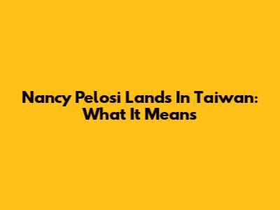 Nancy Pelosi Lands In Taiwan: What It Means