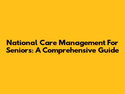 National Care Management For Seniors: A Comprehensive Guide