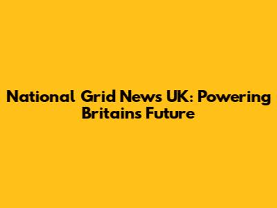 National Grid News UK: Powering Britain's Future
