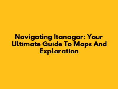 Navigating Itanagar: Your Ultimate Guide To Maps And Exploration
