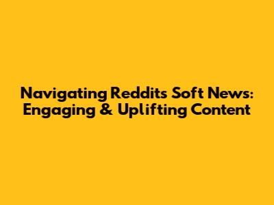 Navigating Reddit's Soft News: Engaging & Uplifting Content