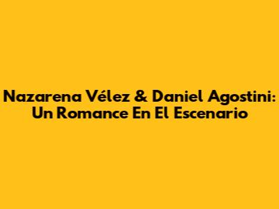 Nazarena Vélez & Daniel Agostini: Un Romance En El Escenario