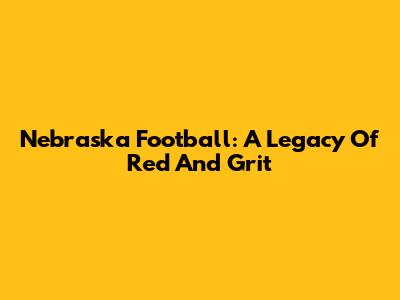 Nebraska Football: A Legacy Of Red And Grit