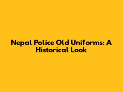 Nepal Police Old Uniforms: A Historical Look