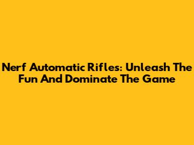 Nerf Automatic Rifles: Unleash The Fun And Dominate The Game