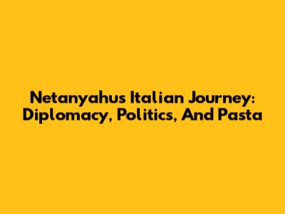 Netanyahu's Italian Journey: Diplomacy, Politics, And Pasta