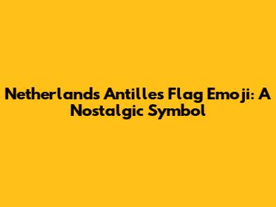 Netherlands Antilles Flag Emoji: A Nostalgic Symbol