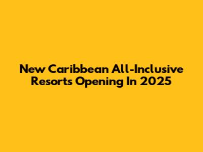 New Caribbean All-Inclusive Resorts Opening In 2025