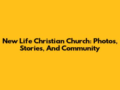 New Life Christian Church: Photos, Stories, And Community