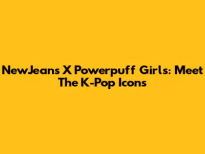 NewJeans X Powerpuff Girls: Meet The K-Pop Icons