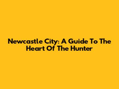 Newcastle City: A Guide To The Heart Of The Hunter