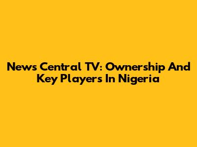 News Central TV: Ownership And Key Players In Nigeria