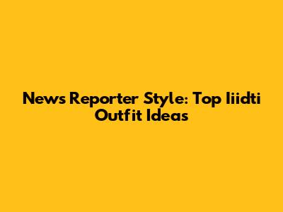 News Reporter Style: Top Iiidti Outfit Ideas