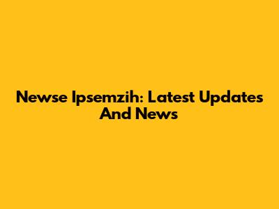 Newse Ipsemzih: Latest Updates And News
