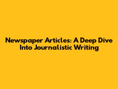 Newspaper Articles: A Deep Dive Into Journalistic Writing