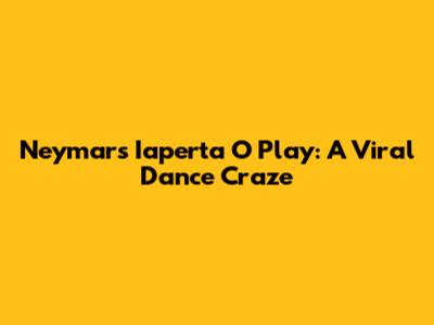 Neymar's "Iaperta O Play": A Viral Dance Craze