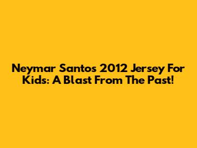 Neymar Santos 2012 Jersey For Kids: A Blast From The Past!