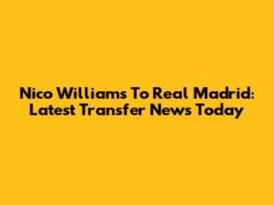 Nico Williams To Real Madrid: Latest Transfer News Today
