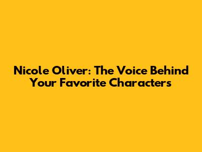 Nicole Oliver: The Voice Behind Your Favorite Characters