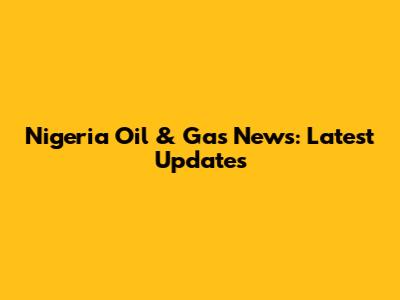 Nigeria Oil & Gas News: Latest Updates