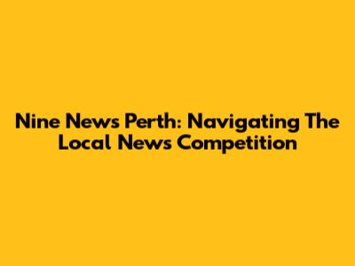Nine News Perth: Navigating The Local News Competition