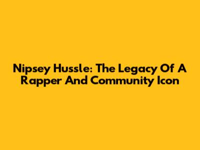 Nipsey Hussle: The Legacy Of A Rapper And Community Icon