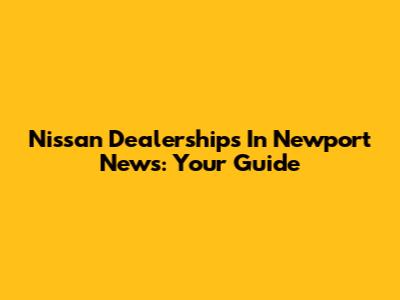 Nissan Dealerships In Newport News: Your Guide