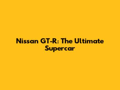 Nissan GT-R: The Ultimate Supercar