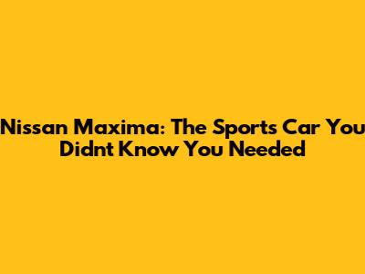 Nissan Maxima: The Sports Car You Didn't Know You Needed