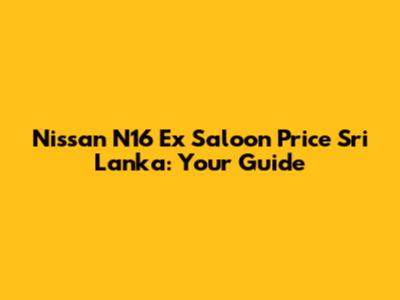 Nissan N16 Ex Saloon Price Sri Lanka: Your Guide